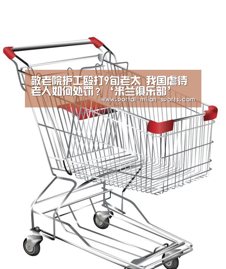 敬老院护工殴打9旬老太 我国虐待老人如何处罚?‘米兰俱乐部’(图1) 米兰体育电竞